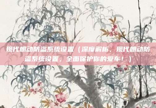 现代朗动防盗系统设置(深度解析,现代朗动防盗系统设置,全面保护你的爱车!)
