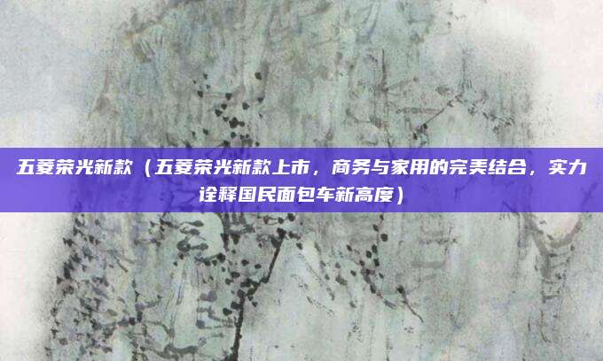 五菱荣光新款(五菱荣光新款上市,商务与家用的完美结合,实力诠释国民面包车新高度)