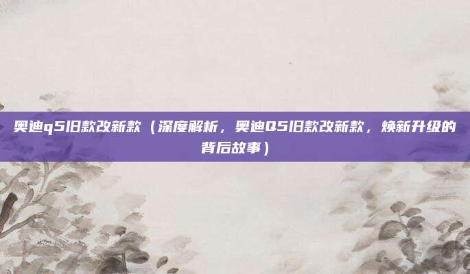 奥迪q5旧款改新款(深度解析,奥迪Q5旧款改新款,焕新升级的背后故事)