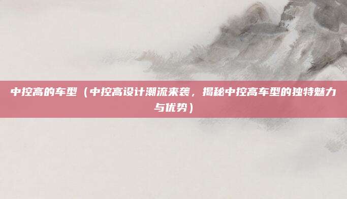 中控高的车型(中控高设计潮流来袭,揭秘中控高车型的独特魅力与优势)