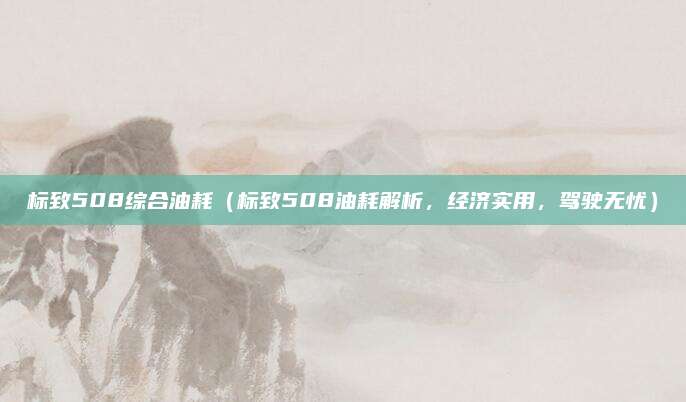 标致508综合油耗(标致508油耗解析,经济实用,驾驶无忧)