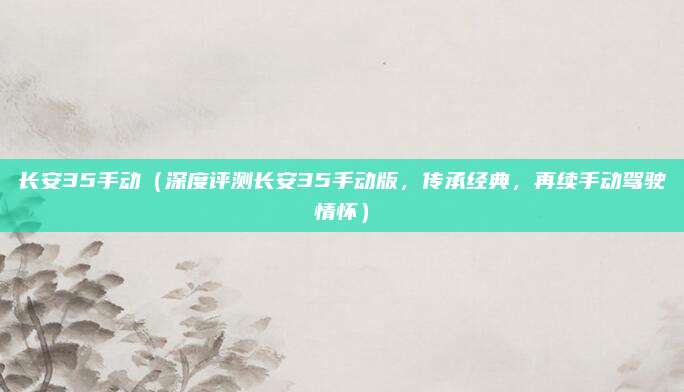 长安35手动(深度评测长安35手动版,传承经典,再续手动驾驶情怀)