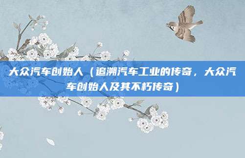 大众汽车创始人(追溯汽车工业的传奇,大众汽车创始人及其不朽传奇)