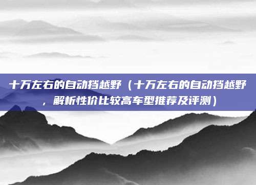 十万左右的自动挡越野(十万左右的自动挡越野,解析性价比较高车型推荐及评测)