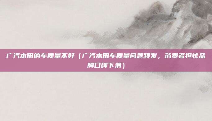 广汽本田的车质量不好（广汽本田车质量问题频发，消费者担忧品牌口碑下滑）