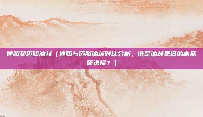 速腾和迈腾油耗（速腾与迈腾油耗对比分析，谁是油耗更低的高品质选择？）