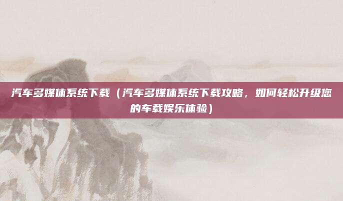 汽车多媒体系统下载（汽车多媒体系统下载攻略，如何轻松升级您的车载娱乐体验）
