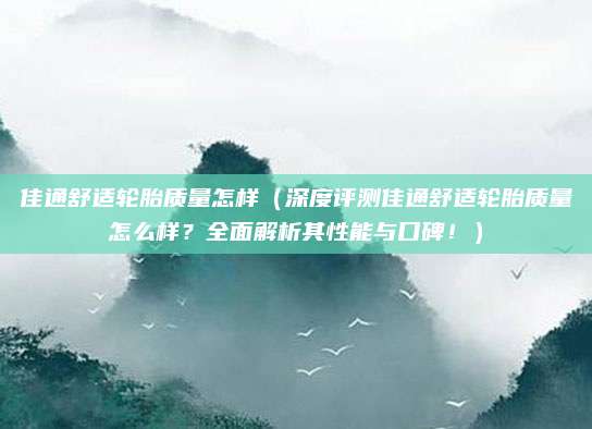 佳通舒适轮胎质量怎样（深度评测佳通舒适轮胎质量怎么样？全面解析其性能与口碑！）