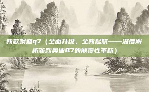 新款噢迪q7（全面升级，全新起航——深度解析新款奥迪Q7的颠覆性革新）