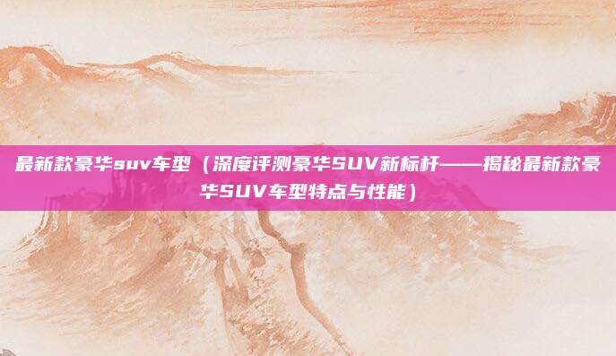 最新款豪华suv车型(深度评测豪华SUV新标杆——揭秘最新款豪华SUV车型特点与性能)