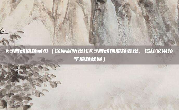 k3自动油耗多少（深度解析现代K3自动挡油耗表现，揭秘家用轿车油耗秘密）