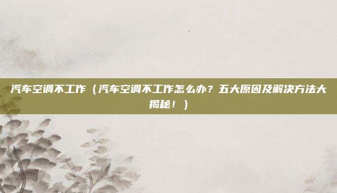 汽车空调不工作(汽车空调不工作怎么办?五大原因及解决方法大揭秘!)