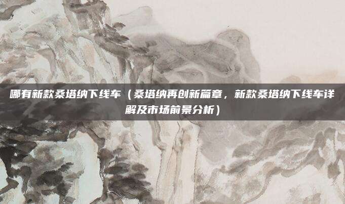哪有新款桑塔纳下线车（桑塔纳再创新篇章，新款桑塔纳下线车详解及市场前景分析）