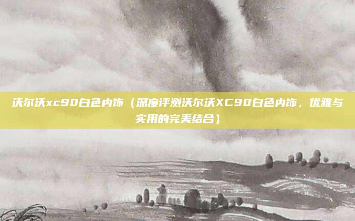 沃尔沃xc90白色内饰(深度评测沃尔沃XC90白色内饰,优雅与实用的完美结合)