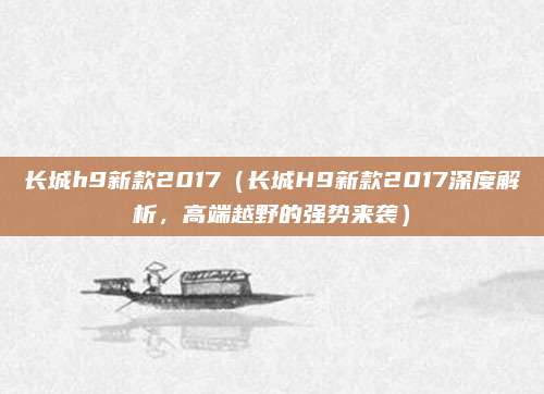 长城h9新款2017(长城H9新款2017深度解析,高端越野的强势来袭)
