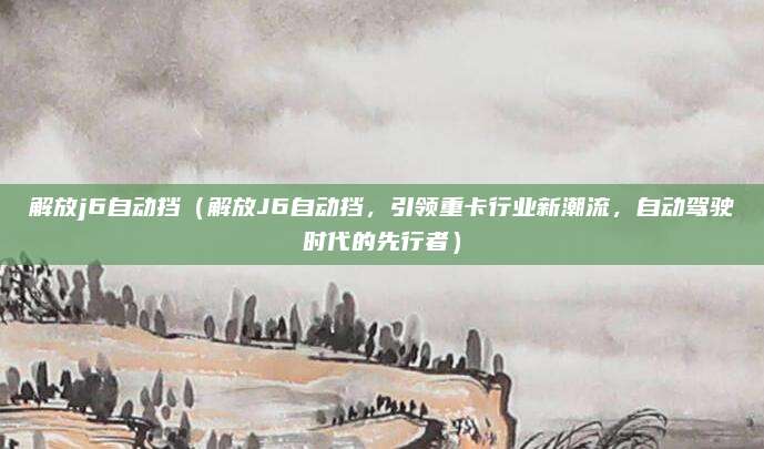 解放j6自动挡（解放J6自动挡，引领重卡行业新潮流，自动驾驶时代的先行者）