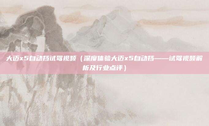 大迈x5自动挡试驾视频（深度体验大迈x5自动挡——试驾视频解析及行业点评）