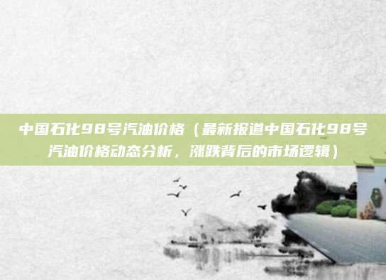 中国石化98号汽油价格（最新报道中国石化98号汽油价格动态分析，涨跌背后的市场逻辑）