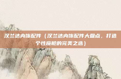 汉兰达内饰配件(汉兰达内饰配件大盘点,打造个性座舱的完美之选)