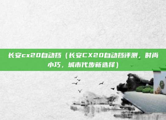 长安cx20自动挡（长安CX20自动挡评测，时尚小巧，城市代步新选择）