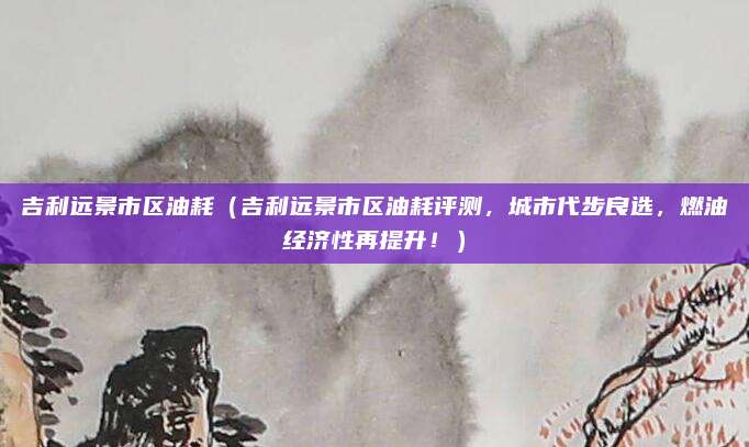 吉利远景市区油耗（吉利远景市区油耗评测，城市代步良选，燃油经济性再提升！）