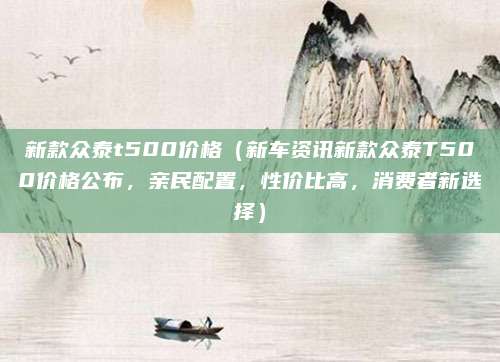 新款众泰t500价格（新车资讯新款众泰T500价格公布，亲民配置，性价比高，消费者新选择）
