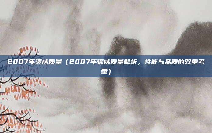 2007年骊威质量（2007年骊威质量解析，性能与品质的双重考量）