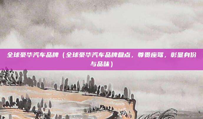 全球豪华汽车品牌（全球豪华汽车品牌盘点，尊贵座驾，彰显身份与品味）
