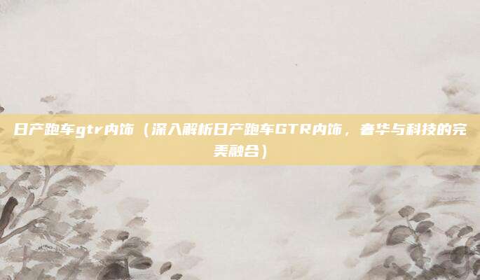 日产跑车gtr内饰(深入解析日产跑车GTR内饰,奢华与科技的完美融合)