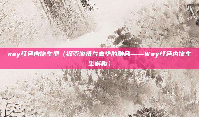 wey红色内饰车型（探索激情与奢华的融合——Wey红色内饰车型解析）