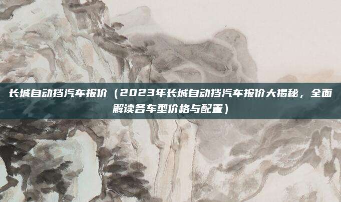 长城自动挡汽车报价(2023年长城自动挡汽车报价大揭秘,全面解读各车型价格与配置)