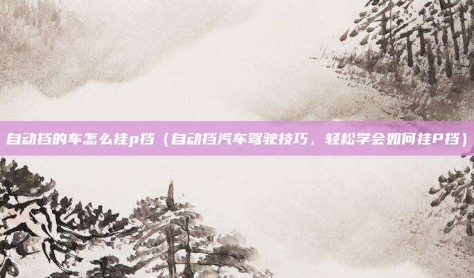 自动挡的车怎么挂p挡（自动挡汽车驾驶技巧，轻松学会如何挂P挡）