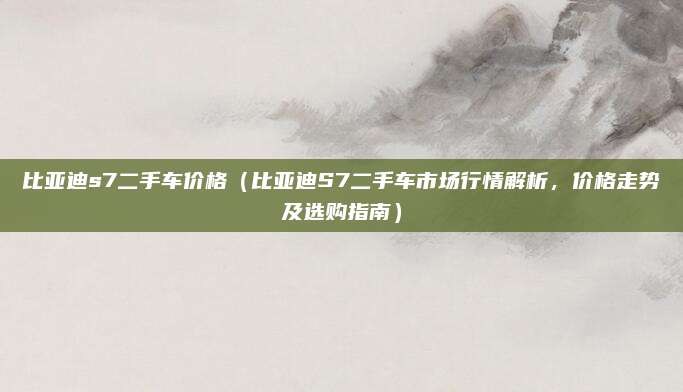 比亚迪s7二手车价格(比亚迪S7二手车市场行情解析,价格走势及选购指南)