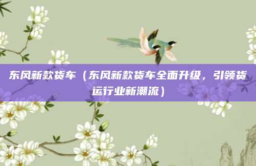 东风新款货车（东风新款货车全面升级，引领货运行业新潮流）