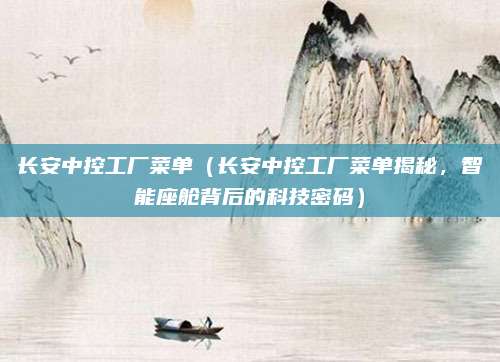 长安中控工厂菜单（长安中控工厂菜单揭秘，智能座舱背后的科技密码）