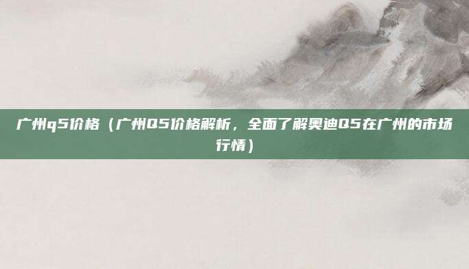 广州q5价格（广州Q5价格解析，全面了解奥迪Q5在广州的市场行情）