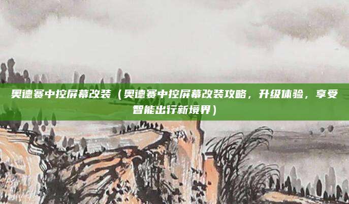 奥德赛中控屏幕改装(奥德赛中控屏幕改装攻略,升级体验,享受智能出行新境界)