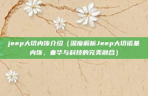 jeep大切内饰介绍（深度解析Jeep大切诺基内饰，奢华与科技的完美融合）