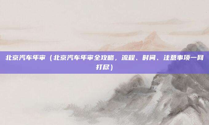 北京汽车年审(北京汽车年审全攻略,流程、时间、注意事项一网打尽)