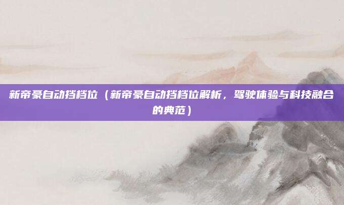新帝豪自动挡档位（新帝豪自动挡档位解析，驾驶体验与科技融合的典范）