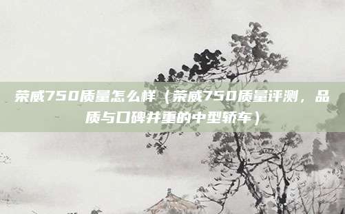 荣威750质量怎么样（荣威750质量评测，品质与口碑并重的中型轿车）