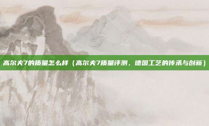 高尔夫7的质量怎么样(高尔夫7质量评测,德国工艺的传承与创新)