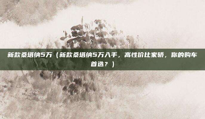 新款桑塔纳5万(新款桑塔纳5万入手,高性价比家轿,你的购车首选?)