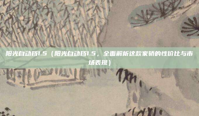 阳光自动挡1.5(阳光自动挡1.5,全面解析这款家轿的性价比与市场表现)