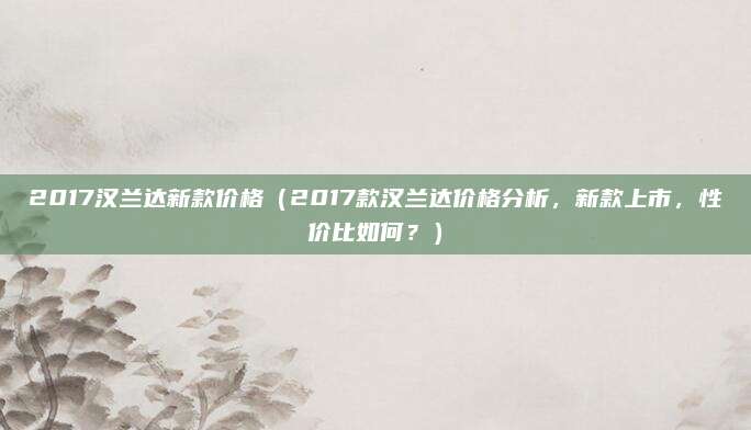 2017汉兰达新款价格(2017款汉兰达价格分析,新款上市,性价比如何?)