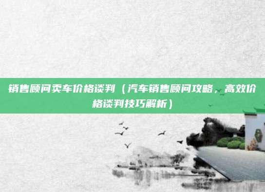 销售顾问卖车价格谈判(汽车销售顾问攻略,高效价格谈判技巧解析)