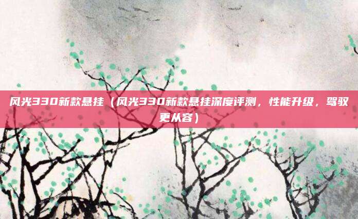 风光330新款悬挂(风光330新款悬挂深度评测,性能升级,驾驭更从容)