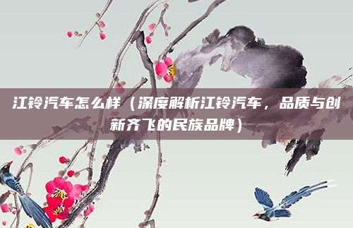 江铃汽车怎么样（深度解析江铃汽车，品质与创新齐飞的民族品牌）