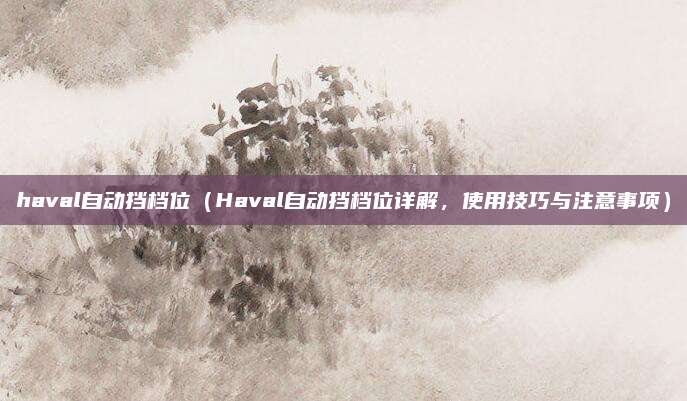 haval自动挡档位(Haval自动挡档位详解,使用技巧与注意事项)