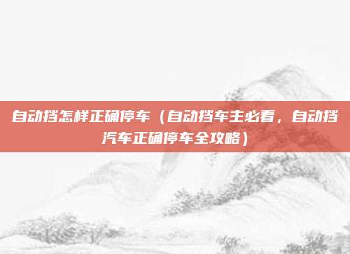自动挡怎样正确停车(自动挡车主必看,自动挡汽车正确停车全攻略)